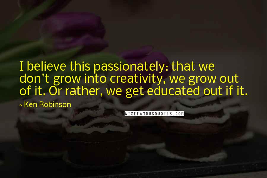 Ken Robinson Quotes: I believe this passionately: that we don't grow into creativity, we grow out of it. Or rather, we get educated out if it.