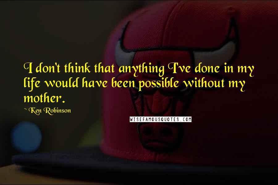 Ken Robinson Quotes: I don't think that anything I've done in my life would have been possible without my mother.