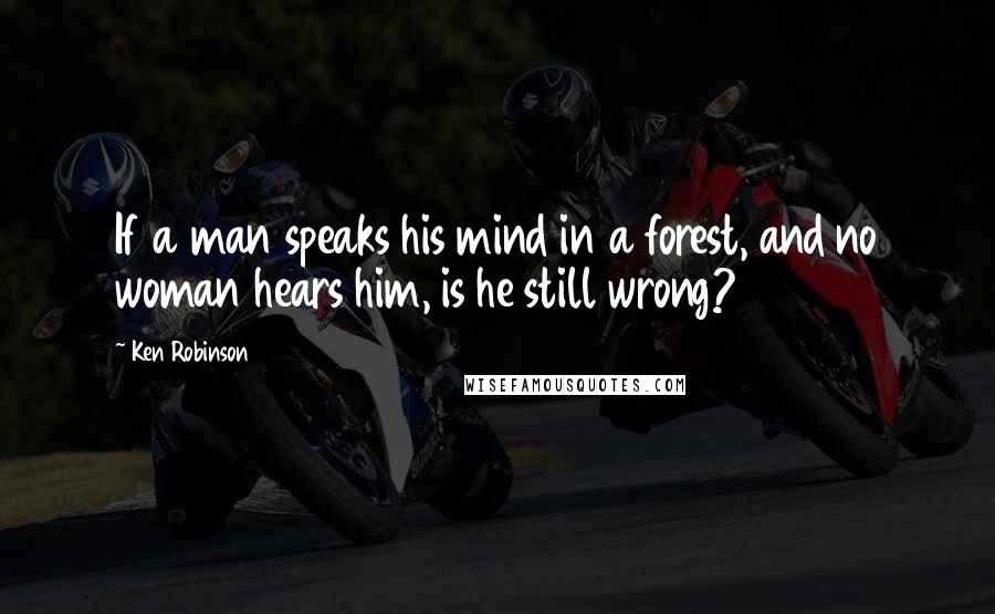 Ken Robinson Quotes: If a man speaks his mind in a forest, and no woman hears him, is he still wrong?