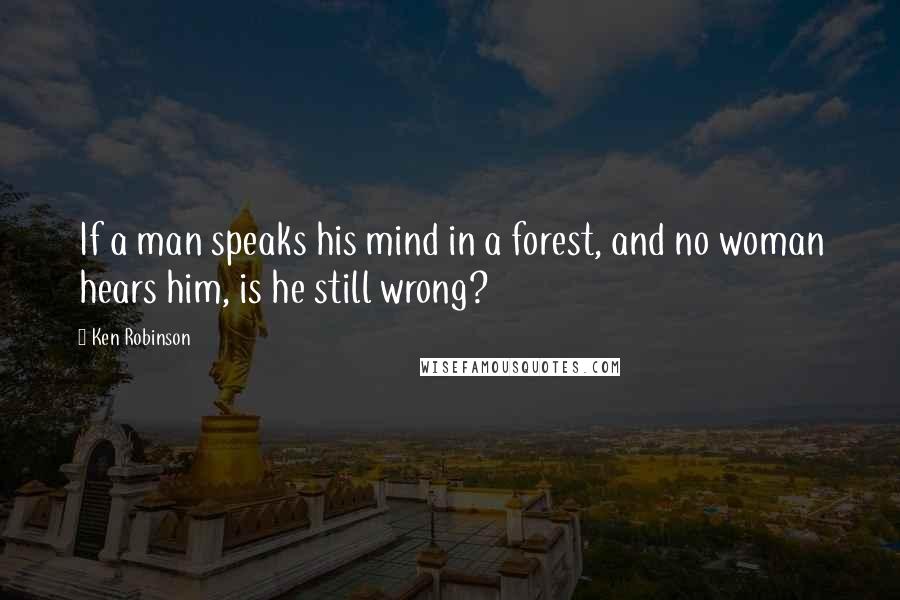 Ken Robinson Quotes: If a man speaks his mind in a forest, and no woman hears him, is he still wrong?