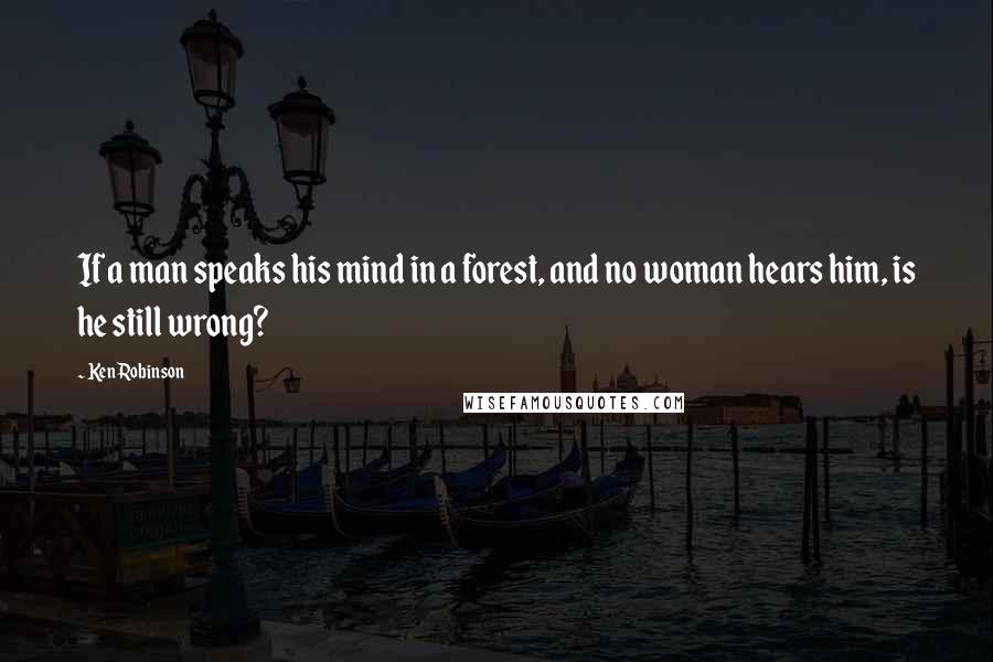 Ken Robinson Quotes: If a man speaks his mind in a forest, and no woman hears him, is he still wrong?