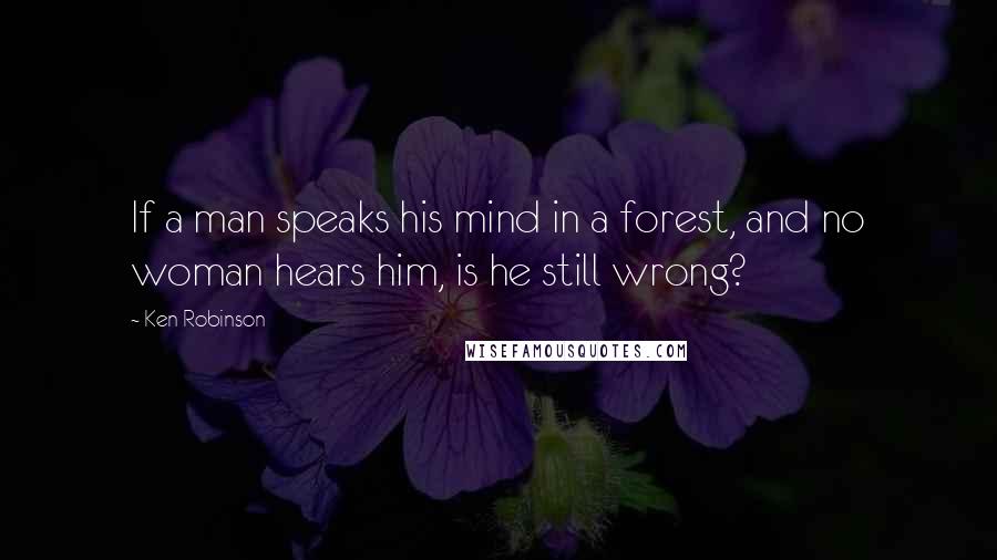 Ken Robinson Quotes: If a man speaks his mind in a forest, and no woman hears him, is he still wrong?