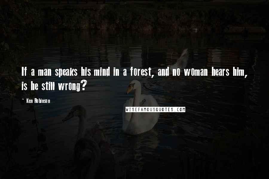 Ken Robinson Quotes: If a man speaks his mind in a forest, and no woman hears him, is he still wrong?