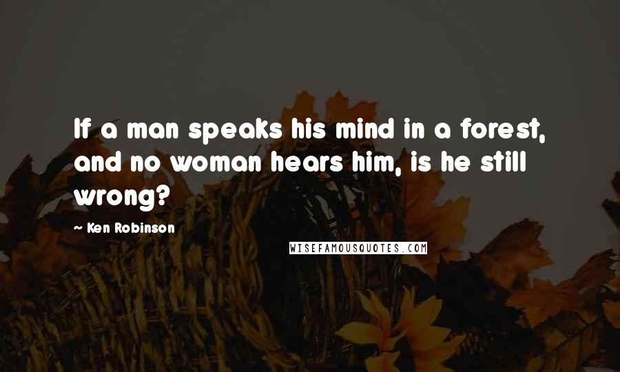 Ken Robinson Quotes: If a man speaks his mind in a forest, and no woman hears him, is he still wrong?