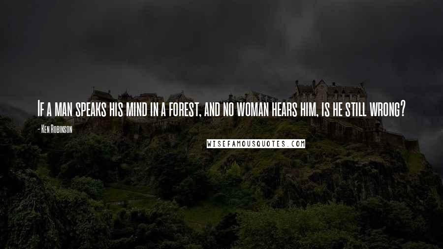 Ken Robinson Quotes: If a man speaks his mind in a forest, and no woman hears him, is he still wrong?