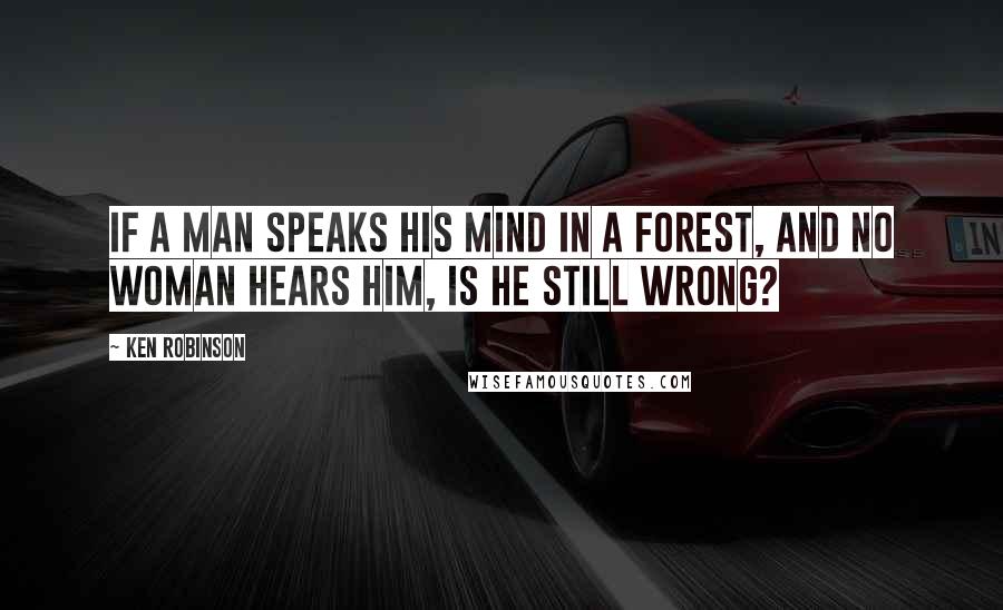 Ken Robinson Quotes: If a man speaks his mind in a forest, and no woman hears him, is he still wrong?