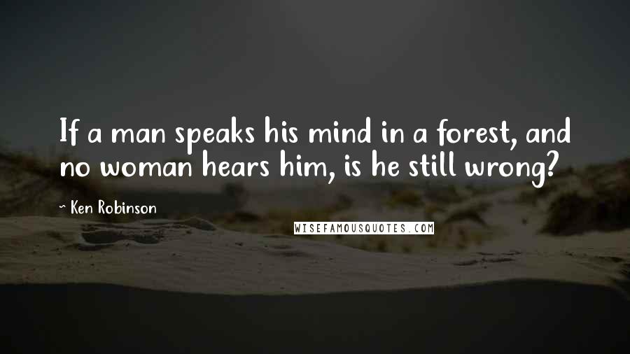 Ken Robinson Quotes: If a man speaks his mind in a forest, and no woman hears him, is he still wrong?