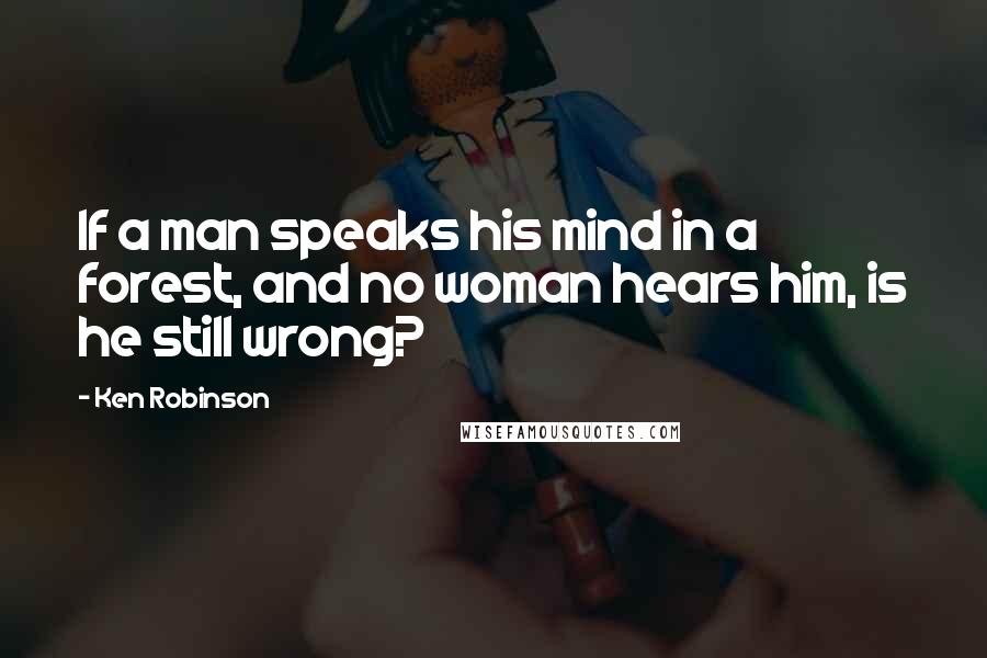 Ken Robinson Quotes: If a man speaks his mind in a forest, and no woman hears him, is he still wrong?