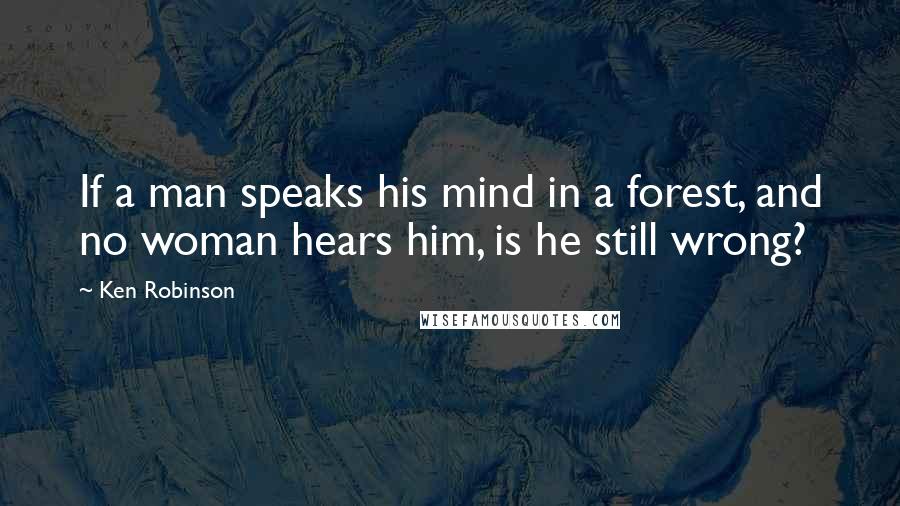 Ken Robinson Quotes: If a man speaks his mind in a forest, and no woman hears him, is he still wrong?