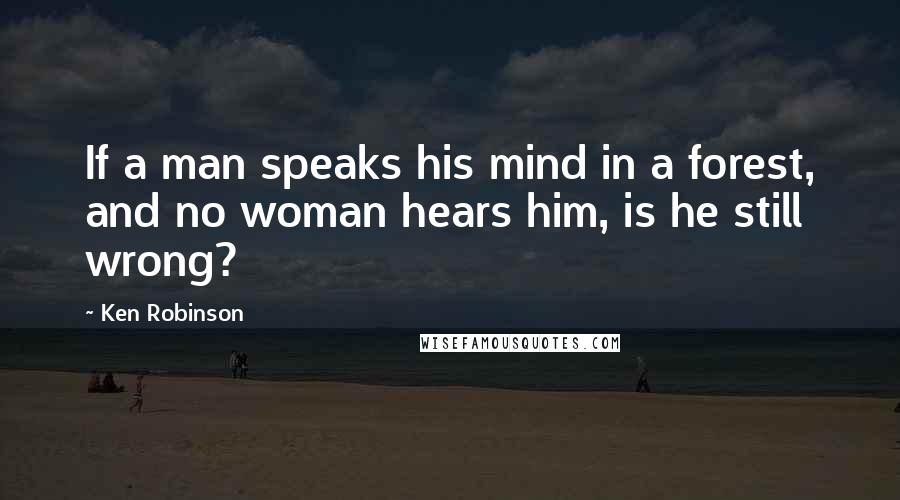 Ken Robinson Quotes: If a man speaks his mind in a forest, and no woman hears him, is he still wrong?