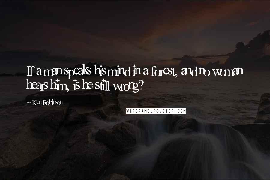 Ken Robinson Quotes: If a man speaks his mind in a forest, and no woman hears him, is he still wrong?