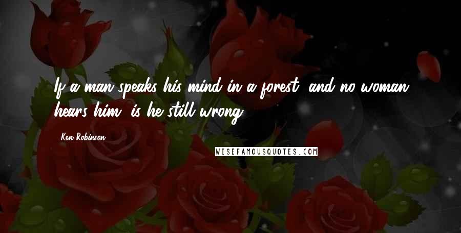 Ken Robinson Quotes: If a man speaks his mind in a forest, and no woman hears him, is he still wrong?