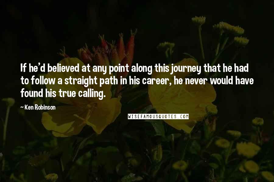 Ken Robinson Quotes: If he'd believed at any point along this journey that he had to follow a straight path in his career, he never would have found his true calling.