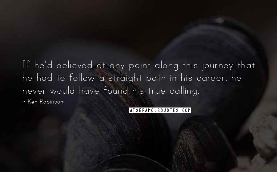 Ken Robinson Quotes: If he'd believed at any point along this journey that he had to follow a straight path in his career, he never would have found his true calling.