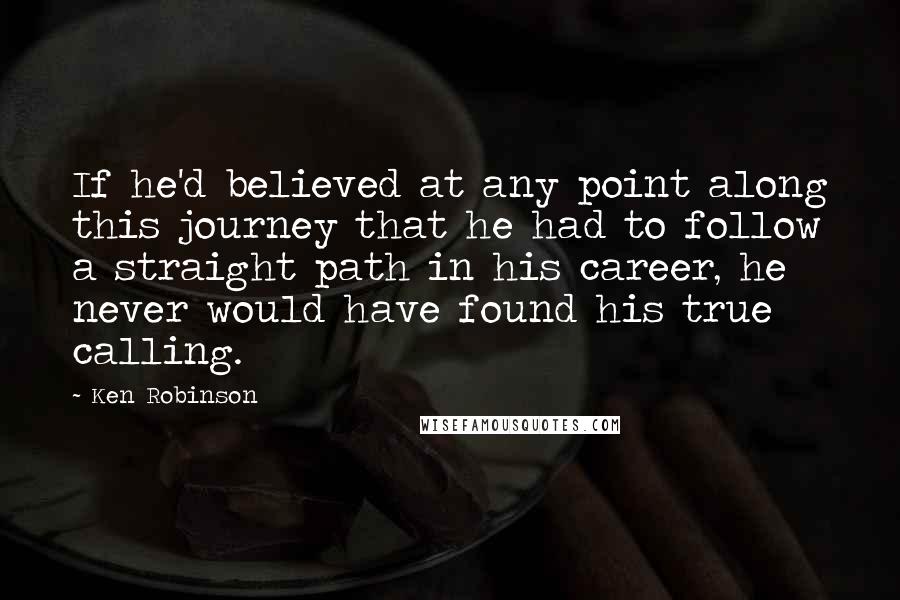 Ken Robinson Quotes: If he'd believed at any point along this journey that he had to follow a straight path in his career, he never would have found his true calling.