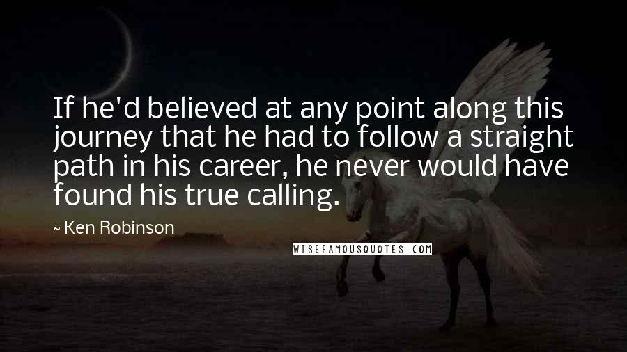 Ken Robinson Quotes: If he'd believed at any point along this journey that he had to follow a straight path in his career, he never would have found his true calling.