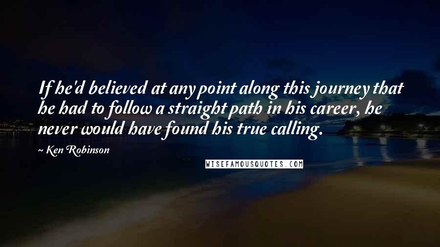 Ken Robinson Quotes: If he'd believed at any point along this journey that he had to follow a straight path in his career, he never would have found his true calling.