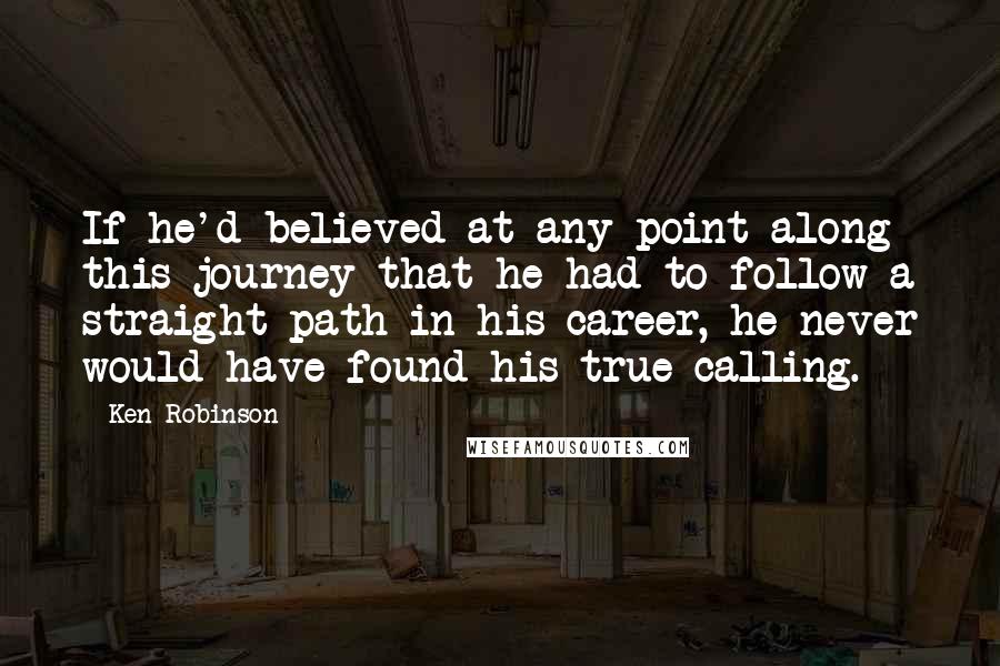 Ken Robinson Quotes: If he'd believed at any point along this journey that he had to follow a straight path in his career, he never would have found his true calling.