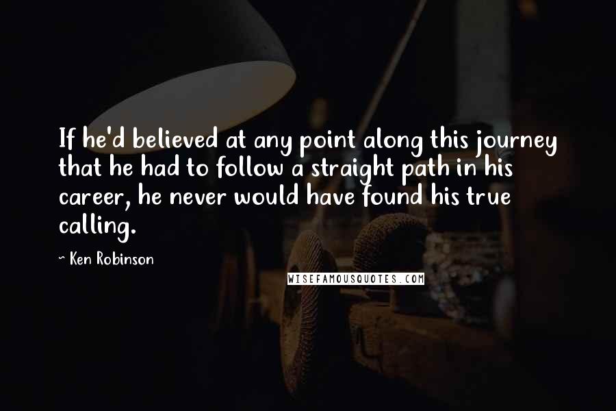 Ken Robinson Quotes: If he'd believed at any point along this journey that he had to follow a straight path in his career, he never would have found his true calling.