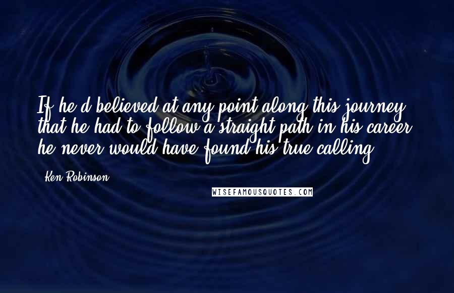 Ken Robinson Quotes: If he'd believed at any point along this journey that he had to follow a straight path in his career, he never would have found his true calling.