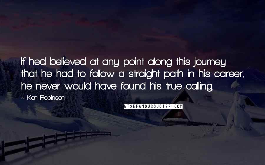 Ken Robinson Quotes: If he'd believed at any point along this journey that he had to follow a straight path in his career, he never would have found his true calling.