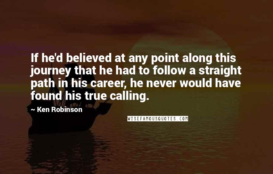 Ken Robinson Quotes: If he'd believed at any point along this journey that he had to follow a straight path in his career, he never would have found his true calling.