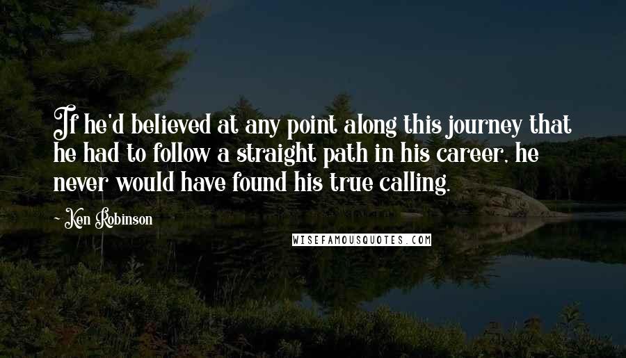 Ken Robinson Quotes: If he'd believed at any point along this journey that he had to follow a straight path in his career, he never would have found his true calling.