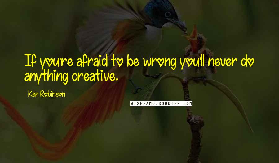 Ken Robinson Quotes: If you're afraid to be wrong you'll never do anything creative.