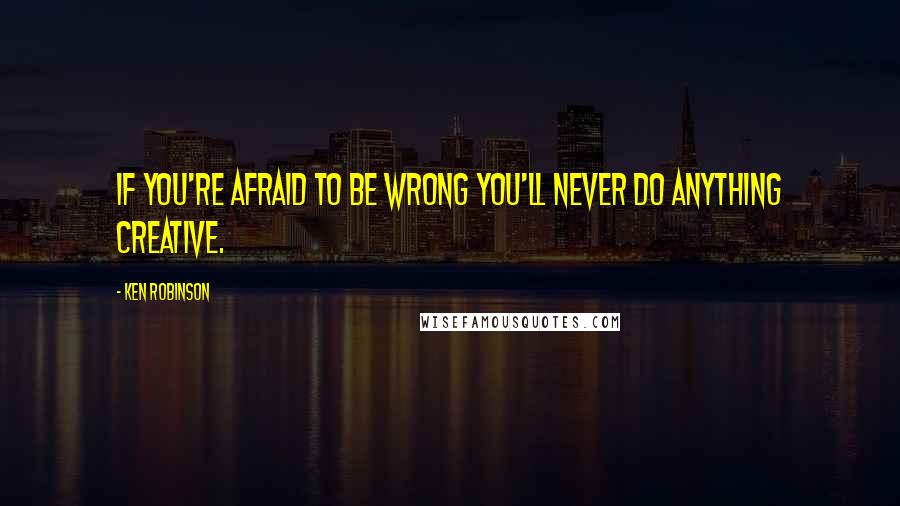Ken Robinson Quotes: If you're afraid to be wrong you'll never do anything creative.