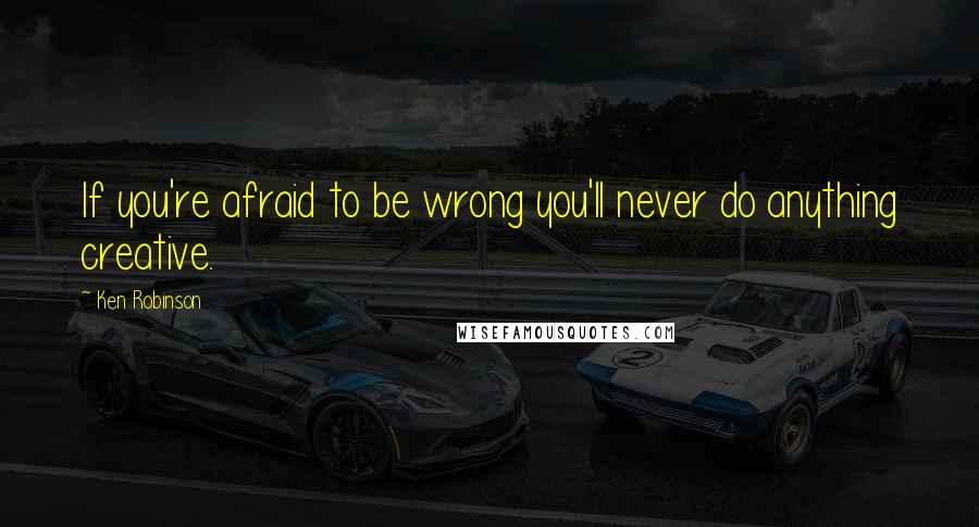 Ken Robinson Quotes: If you're afraid to be wrong you'll never do anything creative.