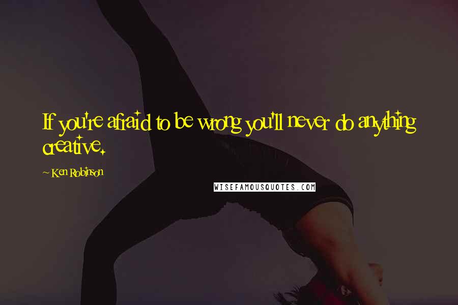 Ken Robinson Quotes: If you're afraid to be wrong you'll never do anything creative.