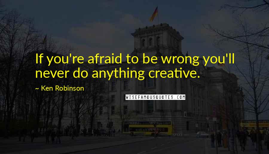 Ken Robinson Quotes: If you're afraid to be wrong you'll never do anything creative.