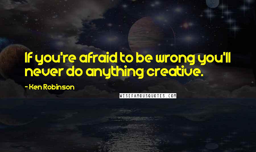 Ken Robinson Quotes: If you're afraid to be wrong you'll never do anything creative.