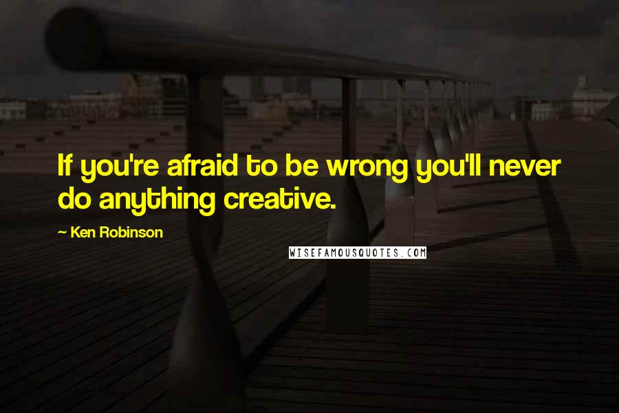 Ken Robinson Quotes: If you're afraid to be wrong you'll never do anything creative.