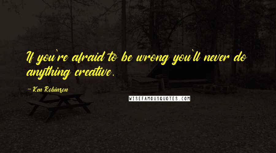 Ken Robinson Quotes: If you're afraid to be wrong you'll never do anything creative.