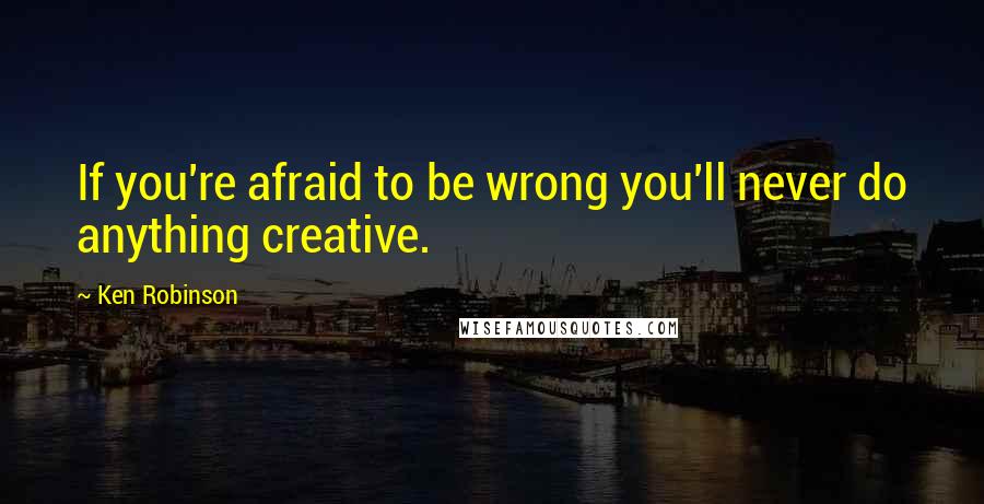 Ken Robinson Quotes: If you're afraid to be wrong you'll never do anything creative.