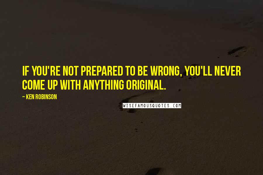 Ken Robinson Quotes: If you're not prepared to be wrong, you'll never come up with anything original.