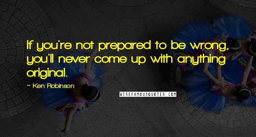 Ken Robinson Quotes: If you're not prepared to be wrong, you'll never come up with anything original.