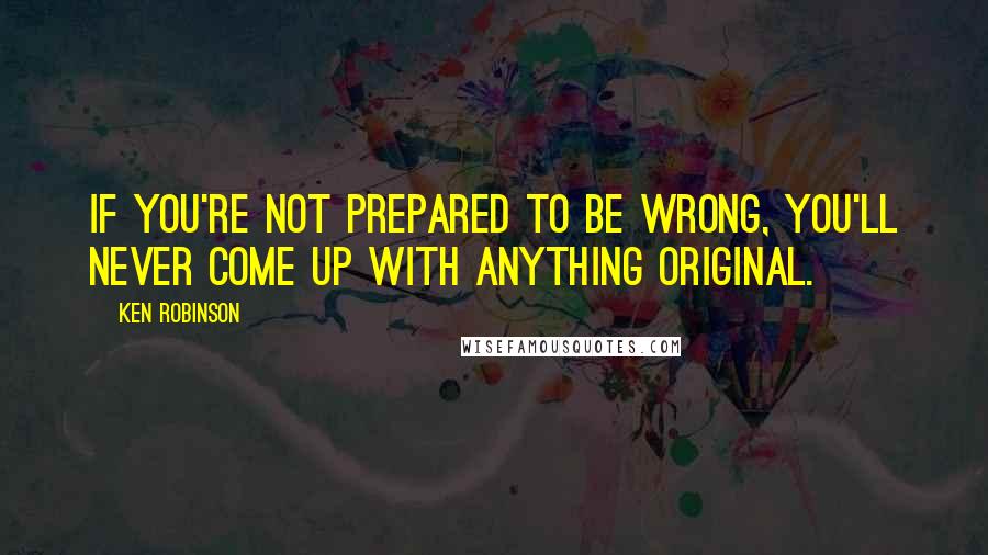 Ken Robinson Quotes: If you're not prepared to be wrong, you'll never come up with anything original.