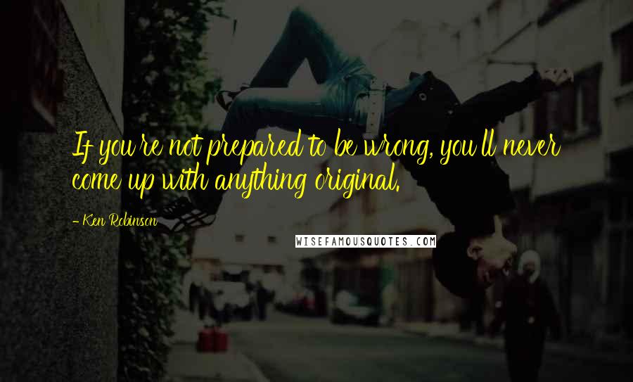 Ken Robinson Quotes: If you're not prepared to be wrong, you'll never come up with anything original.