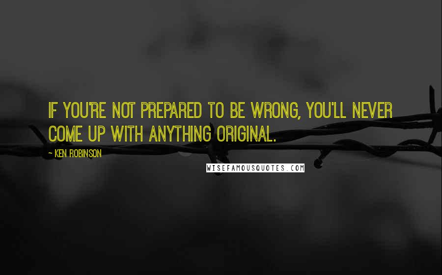 Ken Robinson Quotes: If you're not prepared to be wrong, you'll never come up with anything original.