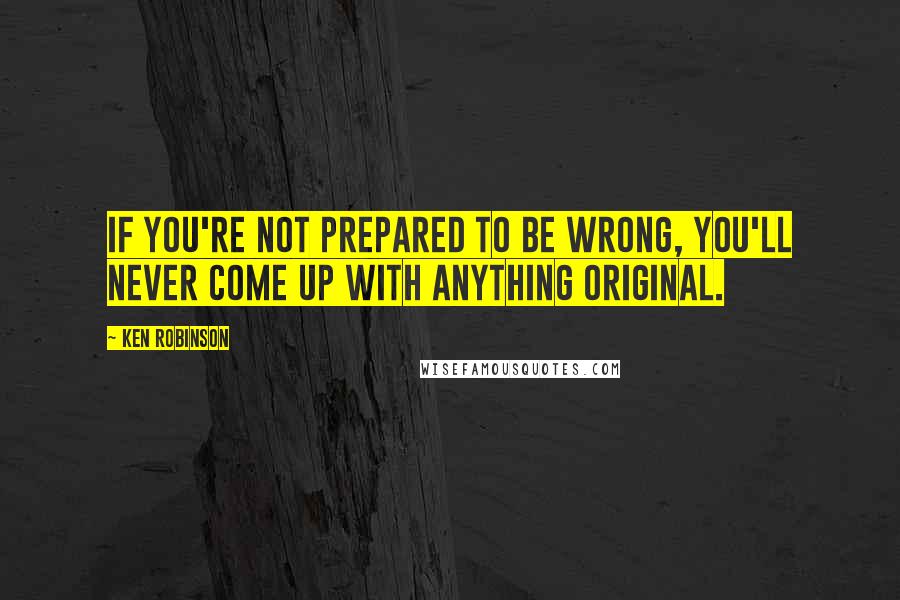 Ken Robinson Quotes: If you're not prepared to be wrong, you'll never come up with anything original.