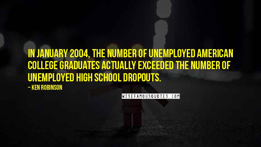 Ken Robinson Quotes: In January 2004, the number of unemployed American college graduates actually exceeded the number of unemployed high school dropouts.