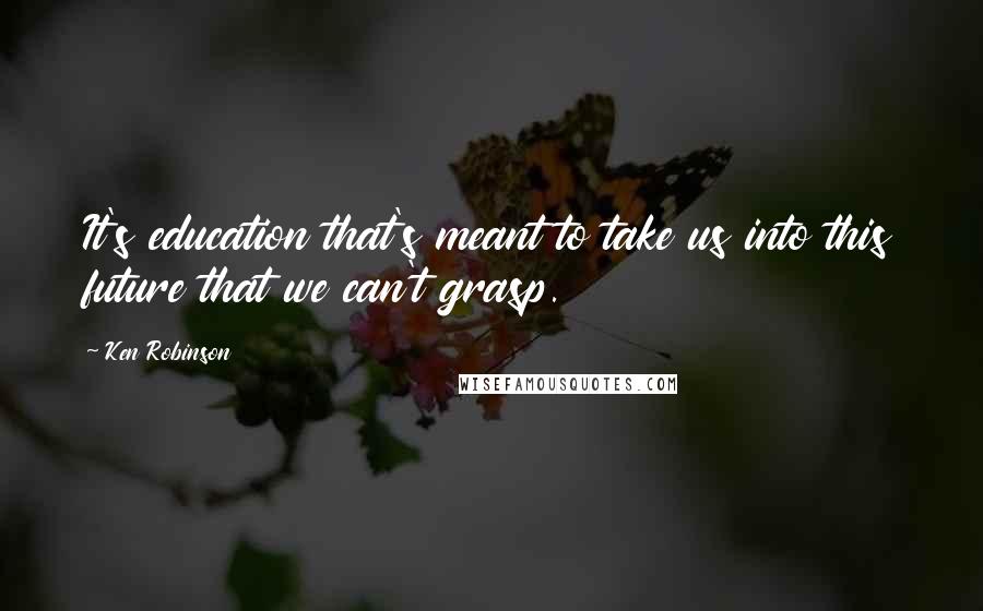 Ken Robinson Quotes: It's education that's meant to take us into this future that we can't grasp.