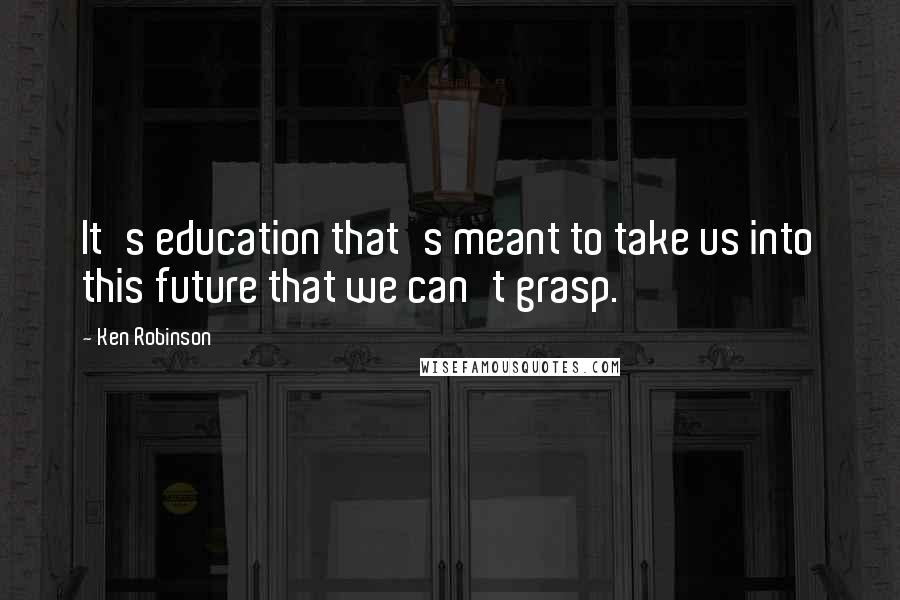 Ken Robinson Quotes: It's education that's meant to take us into this future that we can't grasp.