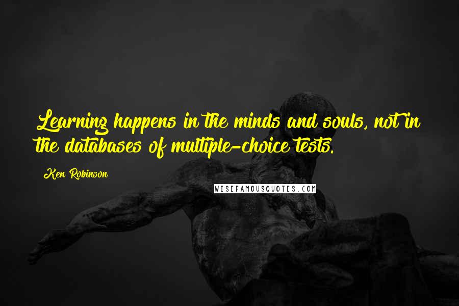 Ken Robinson Quotes: Learning happens in the minds and souls, not in the databases of multiple-choice tests.