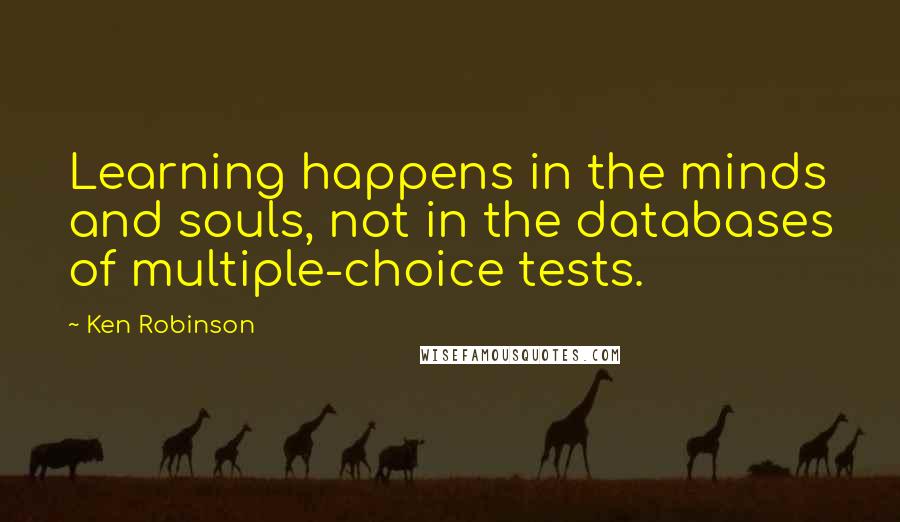 Ken Robinson Quotes: Learning happens in the minds and souls, not in the databases of multiple-choice tests.
