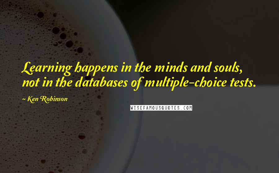 Ken Robinson Quotes: Learning happens in the minds and souls, not in the databases of multiple-choice tests.