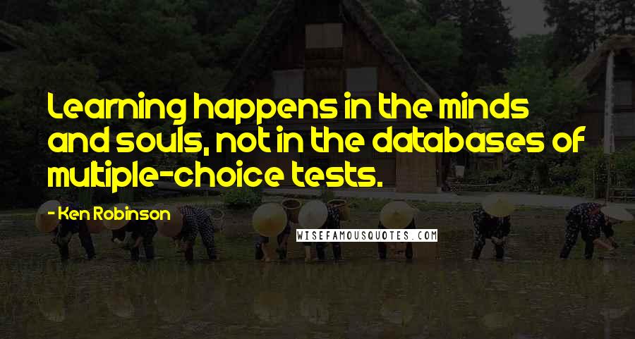Ken Robinson Quotes: Learning happens in the minds and souls, not in the databases of multiple-choice tests.
