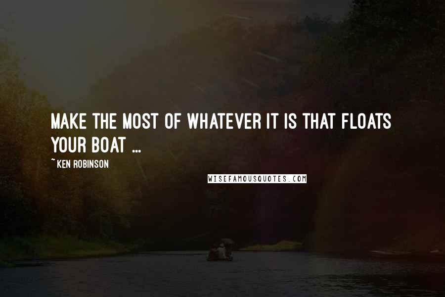 Ken Robinson Quotes: Make the most of whatever it is that floats your boat ...